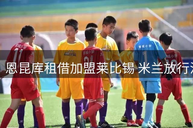 恩昆库租借加盟莱比锡 米兰放行法国前锋转会